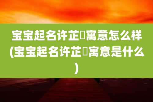 宝宝起名许芷晞寓意怎么样(宝宝起名许芷晞寓意是什么)