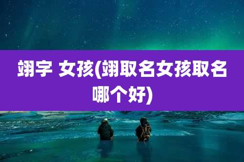 翊字 女孩(翊取名女孩取名哪个好)