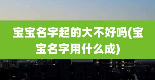 宝宝名字起的大不好吗(宝宝名字用什么成)