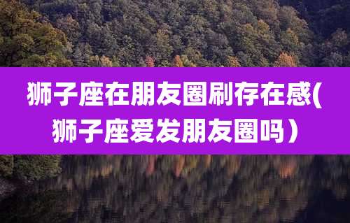 狮子座在朋友圈刷存在感(狮子座爱发朋友圈吗）