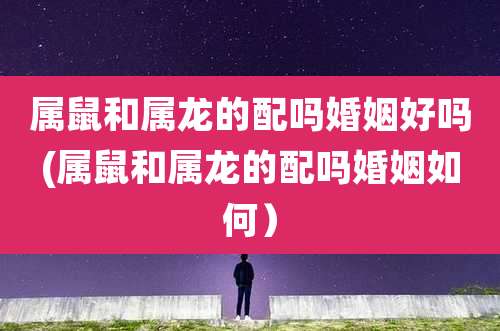 属鼠和属龙的配吗婚姻好吗(属鼠和属龙的配吗婚姻如何）