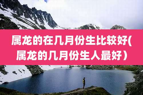 属龙的在几月份生比较好(属龙的几月份生人最好）