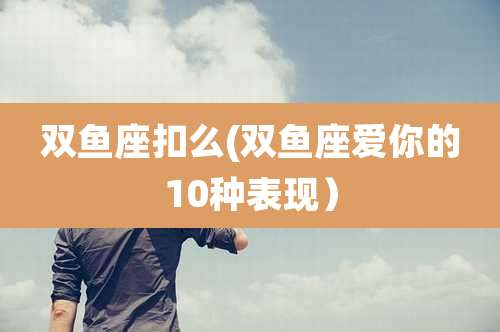 双鱼座扣么(双鱼座爱你的10种表现)