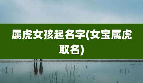 属虎女孩起名字(女宝属虎取名)