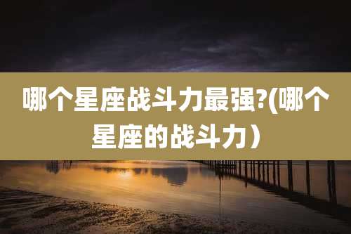 哪个星座战斗力最强?(哪个星座的战斗力）