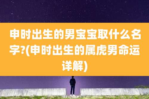 申时出生的男宝宝取什么名字?(申时出生的属虎男命运详解)