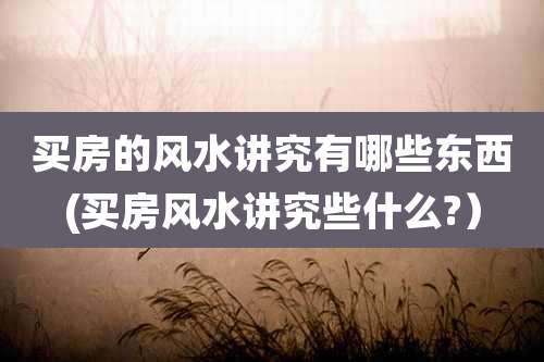 买房的风水讲究有哪些东西(买房风水讲究些什么?)