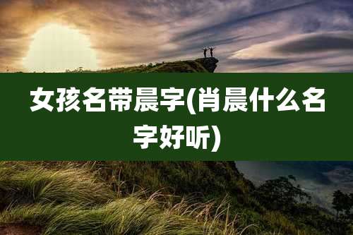 女孩名带晨字(肖晨什么名字好听)