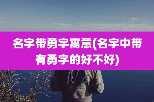 名字带勇字寓意(名字中带有勇字的好不好)