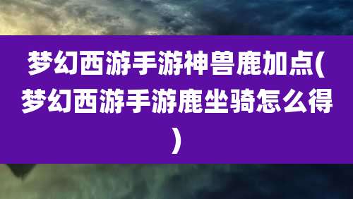 梦幻西游手游神兽鹿加点(梦幻西游手游鹿坐骑怎么得)