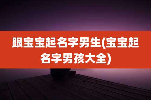 跟宝宝起名字男生(宝宝起名字男孩大全)