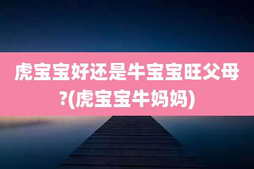 虎宝宝好还是牛宝宝旺父母?(虎宝宝牛妈妈)