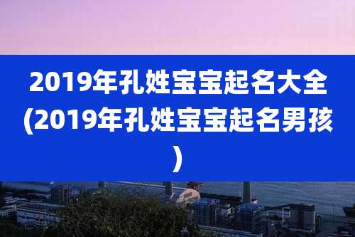 2019年孔姓宝宝起名大全(2019年孔姓宝宝起名男孩)