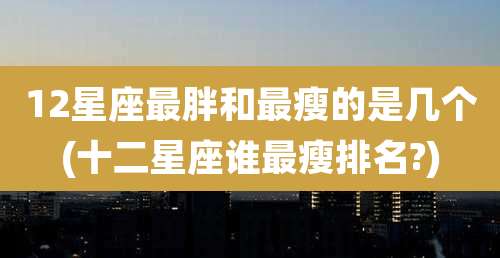 12星座最胖和最瘦的是几个(十二星座谁最瘦排名?)
