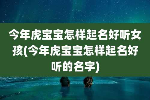 今年虎宝宝怎样起名好听女孩(今年虎宝宝怎样起名好听的名字)