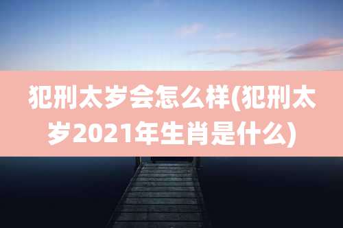 犯刑太岁会怎么样(犯刑太岁2021年生肖是什么)