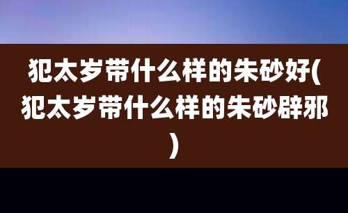 犯太岁带什么样的朱砂好(犯太岁带什么样的朱砂辟邪)