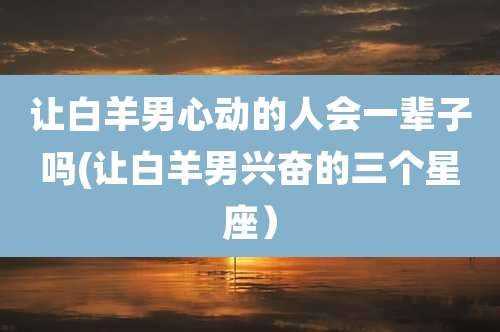 让白羊男心动的人会一辈子吗(让白羊男兴奋的三个星座)