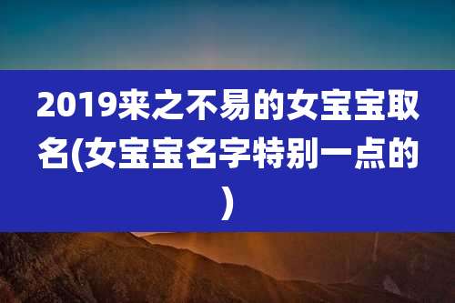 2019来之不易的女宝宝取名(女宝宝名字特别一点的)