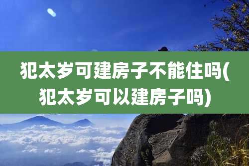 犯太岁可建房子不能住吗(犯太岁可以建房子吗)