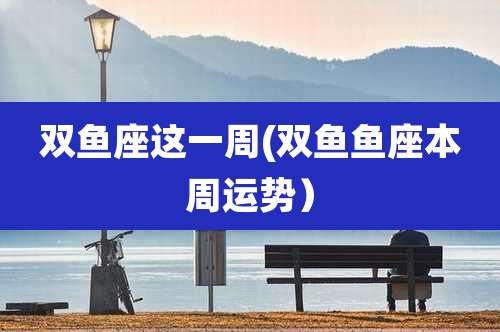 双鱼座这一周(双鱼鱼座本周运势)