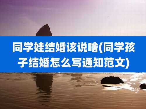 同学娃结婚该说啥(同学孩子结婚怎么写通知范文)