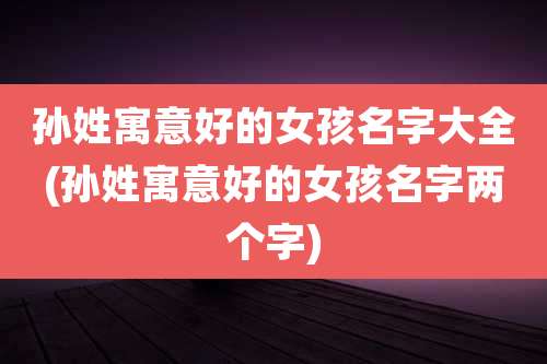 孙姓寓意好的女孩名字大全(孙姓寓意好的女孩名字两个字)
