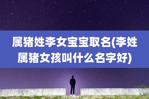 属猪姓李女宝宝取名(李姓属猪女孩叫什么名字好)