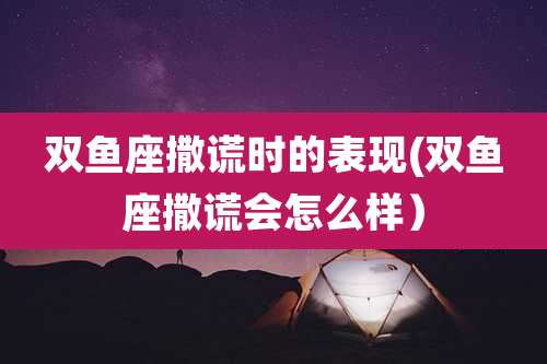 双鱼座撒谎时的表现(双鱼座撒谎会怎么样）