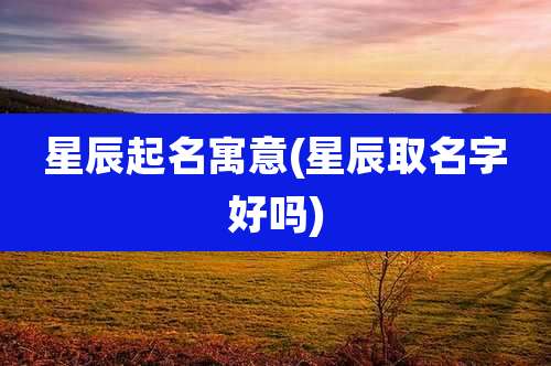 星辰起名寓意(星辰取名字好吗)