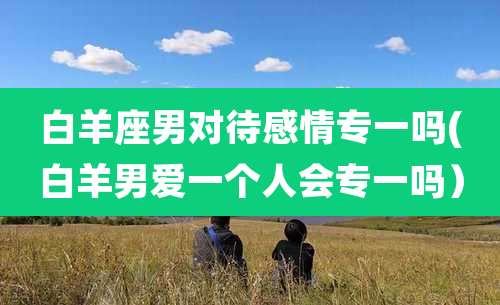 白羊座男对待感情专一吗(白羊男爱一个人会专一吗)