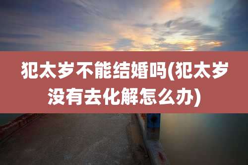 犯太岁不能结婚吗(犯太岁没有去化解怎么办)