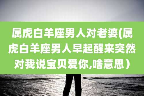 属虎白羊座男人对老婆(属虎白羊座男人早起醒来突然对我说宝贝爱你,啥意思)