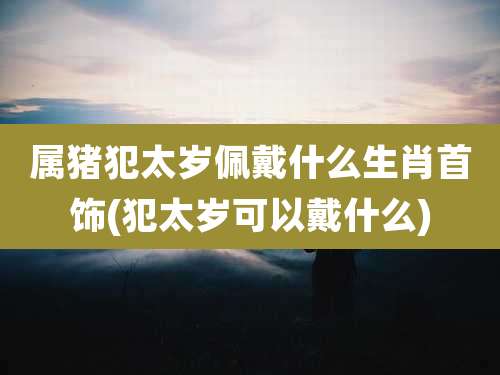 属猪犯太岁佩戴什么生肖首饰(犯太岁可以戴什么)