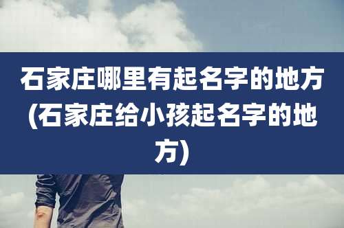 石家庄哪里有起名字的地方(石家庄给小孩起名字的地方)