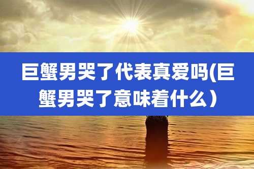巨蟹男哭了代表真爱吗(巨蟹男哭了意味着什么)