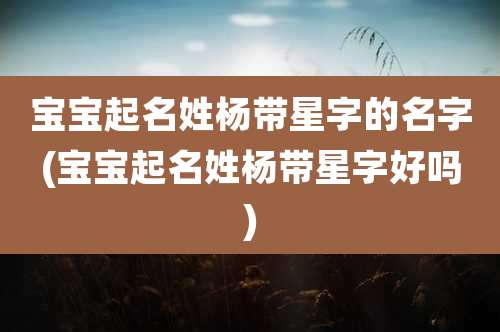 宝宝起名姓杨带星字的名字(宝宝起名姓杨带星字好吗)