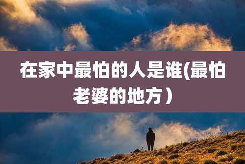 在家中最怕的人是谁(最怕老婆的地方）