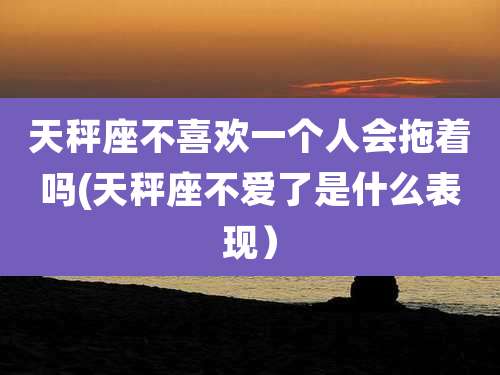 天秤座不喜欢一个人会拖着吗(天秤座不爱了是什么表现）
