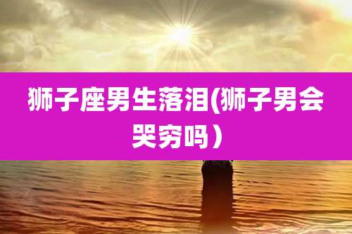 狮子座男生落泪(狮子男会哭穷吗）