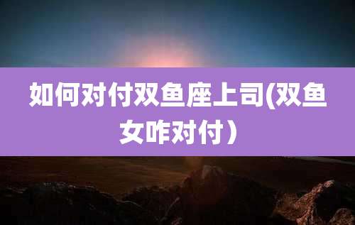 如何对付双鱼座上司(双鱼女咋对付）
