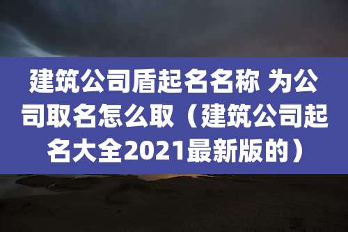 建筑公司盾起名名称 为公司取名怎么取(建筑公司起名大全2021最新版的)