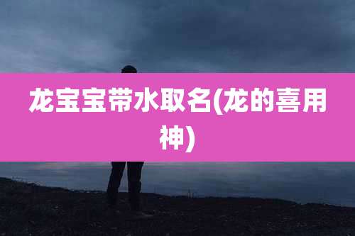 龙宝宝带水取名(龙的喜用神)