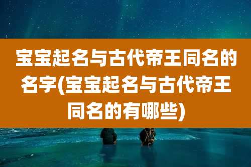 宝宝起名与古代帝王同名的名字(宝宝起名与古代帝王同名的有哪些)