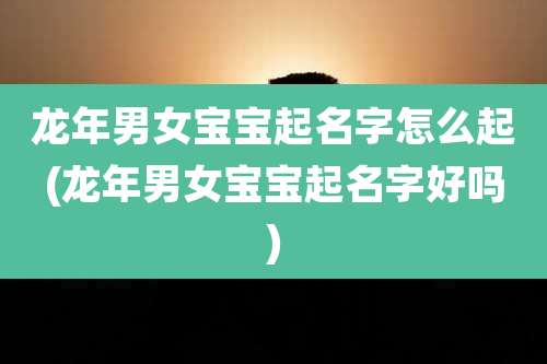 龙年男女宝宝起名字怎么起(龙年男女宝宝起名字好吗)