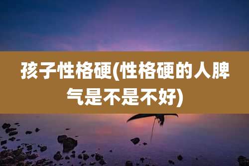 孩子性格硬(性格硬的人脾气是不是不好)