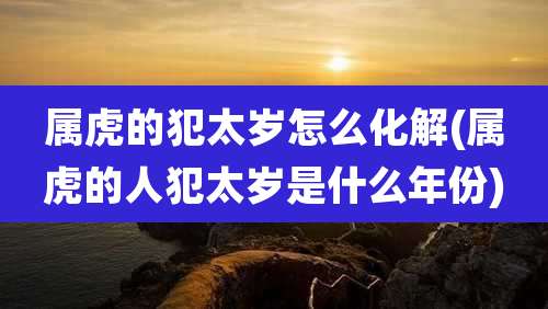 属虎的犯太岁怎么化解(属虎的人犯太岁是什么年份)