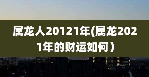 属龙人20121年(属龙2021年的财运如何)