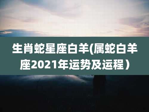生肖蛇星座白羊(属蛇白羊座2021年运势及运程)