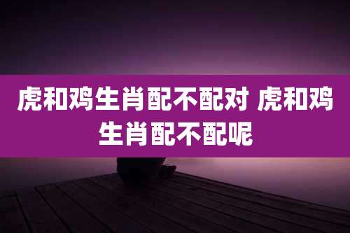 虎和鸡生肖配不配对 虎和鸡生肖配不配呢